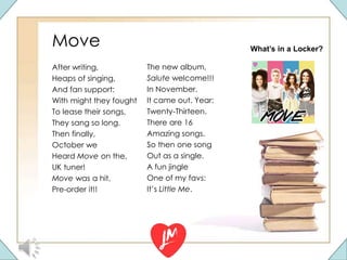 Move
After writing,
Heaps of singing,
And fan support:
With might they fought
To lease their songs,
They sang so long.
Then finally,
October we
Heard Move on the,
UK tuner!
Move was a hit,
Pre-order it!!
The new album,
Salute welcome!!!
In November.
It came out. Year:
Twenty-Thirteen.
There are 16
Amazing songs.
So then one song
Out as a single.
A fun jingle
One of my favs:
It’s Little Me.
What’s in a Locker?
 