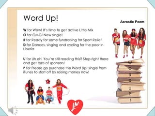 Word Up!
W for Wow! It’s time to get active Little Mix
O for OMG! New single!
R for Ready for some fundraising for Sport Relief
D for Dances, singing and cycling for the poor in
Liberia
U for Uh oh! You’re still reading this? Stop right there
and get tons of sponsors!
P for Please go purchase the Word Up! single from
iTunes to start off by raising money now!
R
W
!
D
U
O
P
Acrostic Poem
 