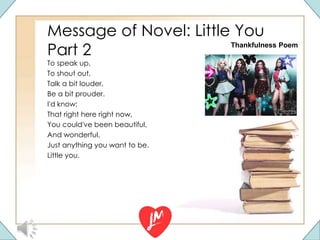 Message of Novel: Little You
Part 2
To speak up,
To shout out,
Talk a bit louder,
Be a bit prouder.
I'd know;
That right here right now,
You could've been beautiful,
And wonderful,
Just anything you want to be.
Little you.
Thankfulness Poem
 