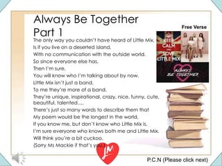 Always Be Together
Part 1
The only way you couldn’t have heard of Little Mix,
Is if you live on a deserted island,
With no communication with the outside world.
So since everyone else has,
Then I’m sure,
You will know who I’m talking about by now.
Little Mix isn’t just a band,
To me they’re more of a band,
They’re unique, inspirational, crazy, nice, funny, cute,
beautiful, talented….
There’s just so many words to describe them that
My poem would be the longest in the world,
If you know me, but don’t know who Little Mix is,
I’m sure everyone who knows both me and Little Mix.
Will think you’re a bit cuckoo.
(Sorry Ms Mackie if that’s you.)
P.C.N (Please click next)
Free Verse
 