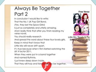 Always Be Together
Part 2
In conclusion I would like to write:
That the No.1 UK Pop Girl Band.
(Yes, they bet the Spice Girls!)
Is just so completely and utterly amazing,
And I really think that after you finish reading my
verse novel,
You should really research
And spread the word about these four lovely girls.
Keep in mind that I know that
Little Mix will never drift apart,
It’s true because when I first started watching the
UK X factor 2011,
When they were put in a band together
And named Rythmix,
I just knew deep down inside,
That they will truly and forever always be together.
Free Verse
Little Mix ‘Ready to Fly’
Book Published 2012
 