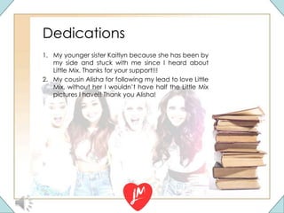 Dedications
1. My younger sister Kaitlyn because she has been by
my side and stuck with me since I heard about
Little Mix. Thanks for your support!!!
2. My cousin Alisha for following my lead to love Little
Mix, without her I wouldn’t have half the Little Mix
pictures I have!! Thank you Alisha!
 