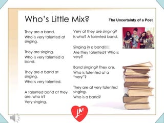 Who’s Little Mix?
They are a band.
Who is very talented at
singing.
They are singing.
Who is very talented a
band.
They are a band at
singing.
Who is very talented.
A talented band at they
are, who is?
Very singing.
Very at they are singing?
Is who? A talented band.
Singing in a band!!!!!
Are they talented? Who is
very?
Band singing? They are.
Who is talented at a
“very”?
They are at very talented
singing.
Who is a band?
The Uncertainty of a Poet
 