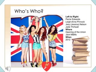 Who’s Who?
Left to Right:
Perrie Edwards
Leigh-Anne Pinnock
Jesy (Jessica) Nelson
Jade Thirlwall
Where
Opening of the Union
Jack M&Ms
When
2012
 