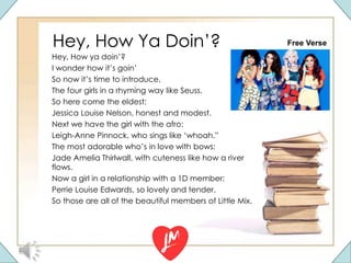 Hey, How Ya Doin’?
Hey, How ya doin’?
I wonder how it’s goin’
So now it’s time to introduce,
The four girls in a rhyming way like Seuss.
So here come the eldest:
Jessica Louise Nelson, honest and modest.
Next we have the girl with the afro:
Leigh-Anne Pinnock, who sings like ‘whoah.”
The most adorable who’s in love with bows:
Jade Amelia Thirlwall, with cuteness like how a river
flows.
Now a girl in a relationship with a 1D member:
Perrie Louise Edwards, so lovely and tender.
So those are all of the beautiful members of Little Mix.
Free Verse
 