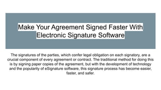Make Your Agreement Signed Faster With
Electronic Signature Software
The signatures of the parties, which confer legal obligation on each signatory, are a
crucial component of every agreement or contract. The traditional method for doing this
is by signing paper copies of the agreement, but with the development of technology
and the popularity of eSignature software, this signature process has become easier,
faster, and safer.
 