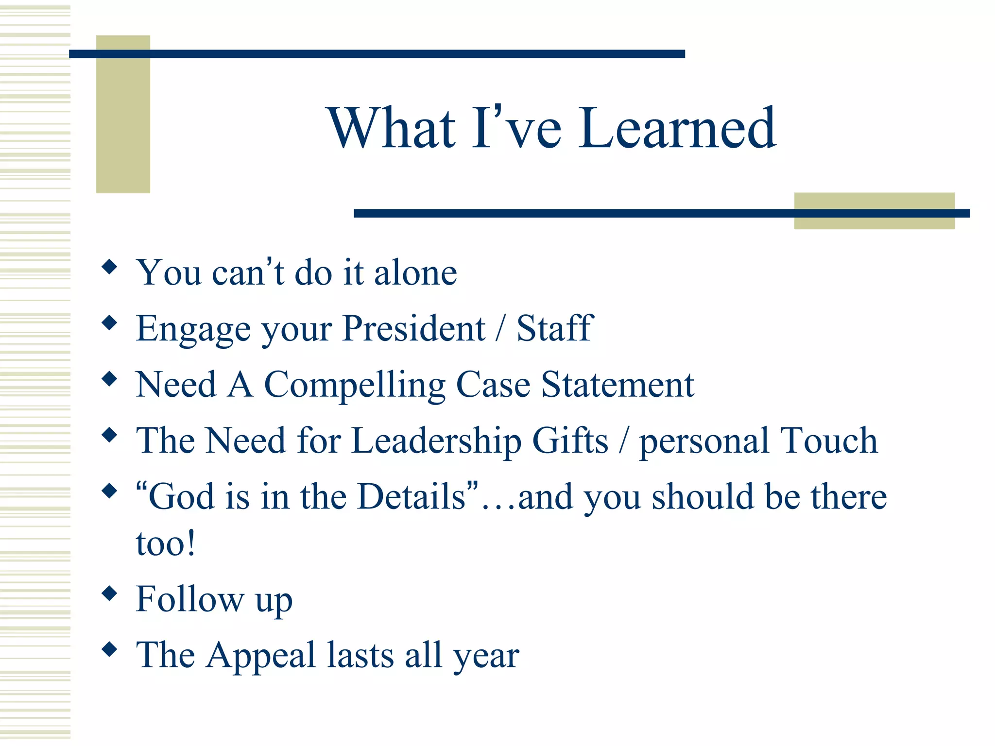 What I’ve Learned 
 You can’t do it alone 
 Engage your President / Staff 
 Need A Compelling Case Statement 
 The Need for Leadership Gifts / personal Touch 
 “God is in the Details”…and you should be there 
too! 
 Follow up 
 The Appeal lasts all year 
 