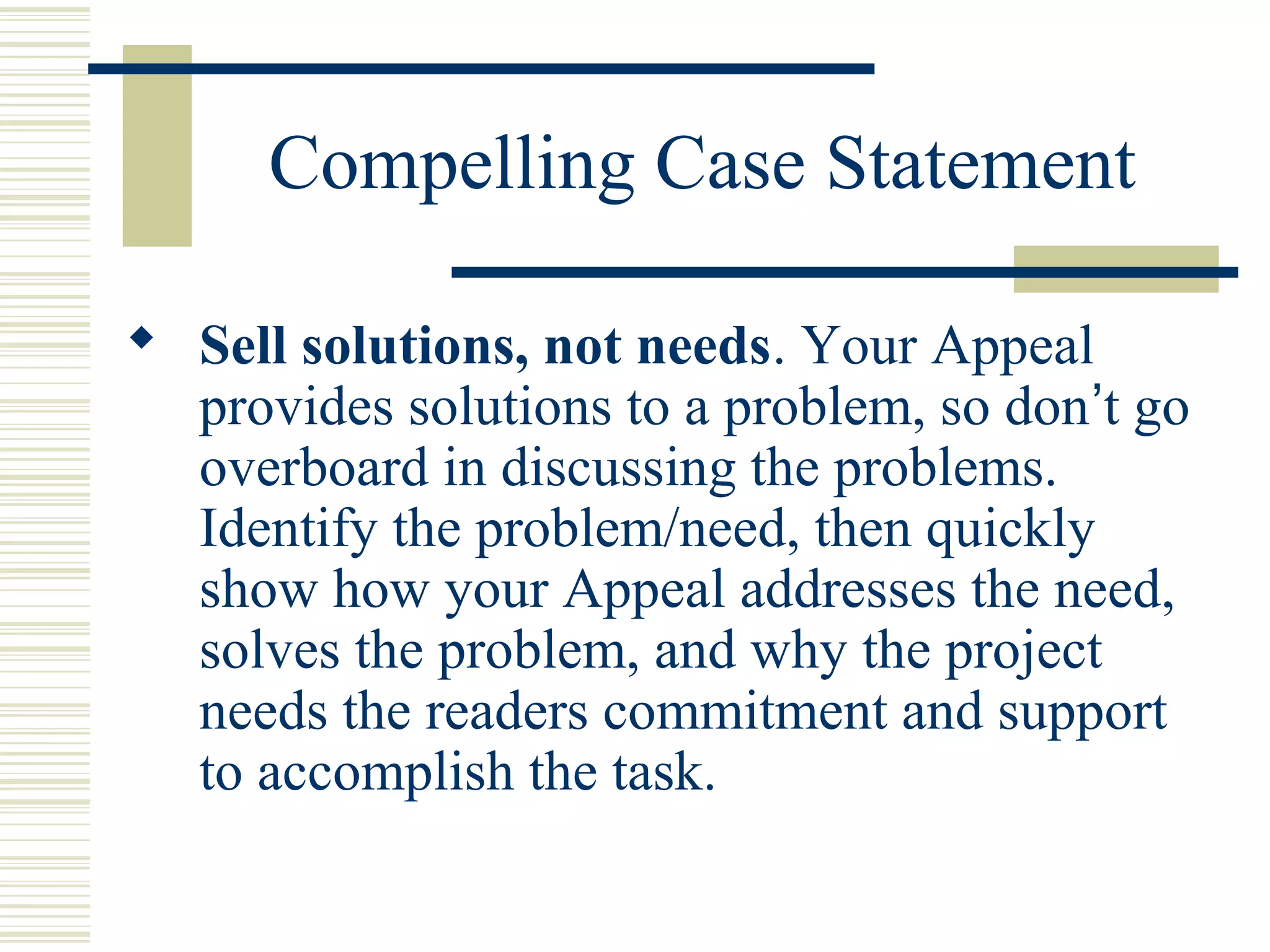 Compelling Case Statement 
 Sell solutions, not needs. Your Appeal 
provides solutions to a problem, so don’t go 
overboard in discussing the problems. 
Identify the problem/need, then quickly 
show how your Appeal addresses the need, 
solves the problem, and why the project 
needs the readers commitment and support 
to accomplish the task. 
 