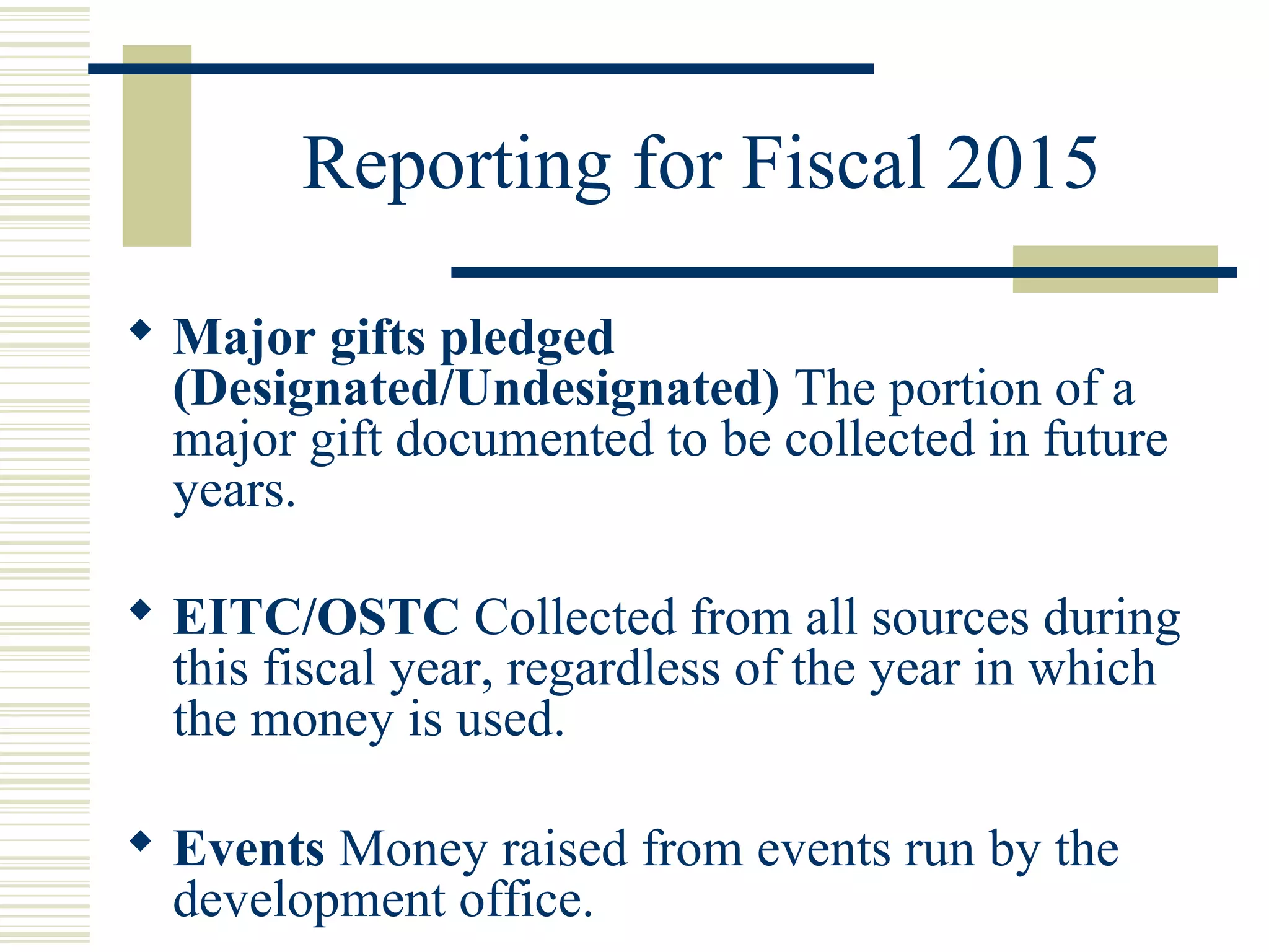 Reporting for Fiscal 2015 
 Major gifts pledged 
(Designated/Undesignated) The portion of a 
major gift documented to be collected in future 
years. 
 EITC/OSTC Collected from all sources during 
this fiscal year, regardless of the year in which 
the money is used. 
 Events Money raised from events run by the 
development office. 
 