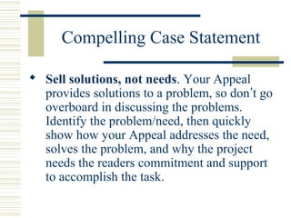 Compelling Case Statement 
 Sell solutions, not needs. Your Appeal 
provides solutions to a problem, so don’t go 
overboard in discussing the problems. 
Identify the problem/need, then quickly 
show how your Appeal addresses the need, 
solves the problem, and why the project 
needs the readers commitment and support 
to accomplish the task. 
 