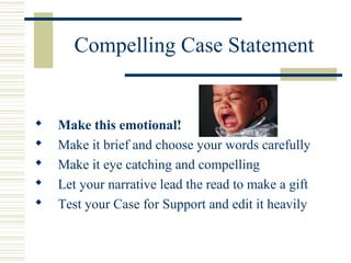 Compelling Case Statement 
 Make this emotional! 
 Make it brief and choose your words carefully 
 Make it eye catching and compelling 
 Let your narrative lead the read to make a gift 
 Test your Case for Support and edit it heavily 
 