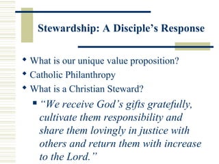Stewardship: A Disciple’s Response 
What is our unique value proposition? 
 Catholic Philanthropy 
What is a Christian Steward? 
 “We receive God’s gifts gratefully, 
cultivate them responsibility and 
share them lovingly in justice with 
others and return them with increase 
to the Lord.” 
 