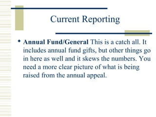Current Reporting 
 Annual Fund/General This is a catch all. It 
includes annual fund gifts, but other things go 
in here as well and it skews the numbers. You 
need a more clear picture of what is being 
raised from the annual appeal. 
 
