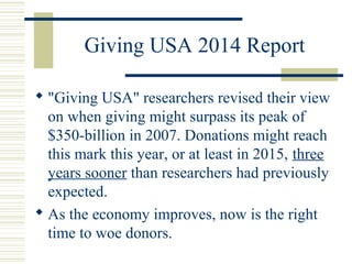 Giving USA 2014 Report 
 "Giving USA" researchers revised their view 
on when giving might surpass its peak of 
$350-billion in 2007. Donations might reach 
this mark this year, or at least in 2015, three 
years sooner than researchers had previously 
expected. 
 As the economy improves, now is the right 
time to woe donors. 
 