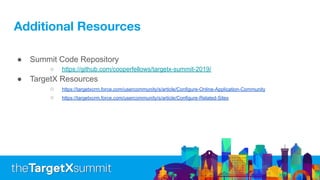 Additional Resources
● Summit Code Repository
○ https://github.com/cooperfellows/targetx-summit-2019/
● TargetX Resources
○ https://targetxcrm.force.com/usercommunity/s/article/Configure-Online-Application-Community
○ https://targetxcrm.force.com/usercommunity/s/article/Configure-Related-Sites
 