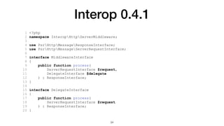 Interop 0.4.1
1 <?php
2 namespace InteropHttpServerMiddleware;
3
4 use PsrHttpMessageResponseInterface;
5 use PsrHttpMessageServerRequestInterface;
6
7 interface MiddlewareInterface
8 {
9 public function process(
10 ServerRequestInterface $request,
11 DelegateInterface $delegate
12 ) : ResponseInterface;
13 }
14
15 interface DelegateInterface
16 {
17 public function process(
18 ServerRequestInterface $request
19 ) : ResponseInterface;
20 }
34
 