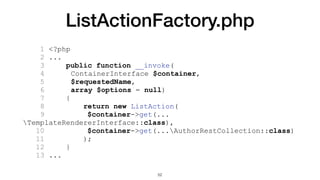 ListActionFactory.php
1 <?php
2 ...
3 public function __invoke(
4 ContainerInterface $container,
5 $requestedName,
6 array $options = null)
7 {
8 return new ListAction(
9 $container->get(...
TemplateRendererInterface::class),
10 $container->get(...AuthorRestCollection::class)
11 );
12 }
13 ...
52
 