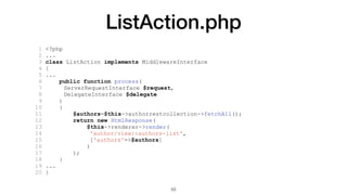 ListAction.php
1 <?php
2 ...
3 class ListAction implements MiddlewareInterface
4 {
5 ...
6 public function process(
7 ServerRequestInterface $request,
8 DelegateInterface $delegate
9 )
10 {
11 $authors=$this->authorrestcollection->fetchAll();
12 return new HtmlResponse(
13 $this->renderer->render(
14 'author/view::authors-list',
15 ['authors'=>$authors]
16 )
17 );
18 }
19 ...
20 }
53
 