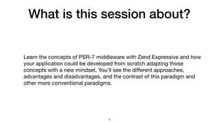 What is this session about?
Learn the concepts of PSR-7 middleware with Zend Expressive and how
your application could be developed from scratch adapting those
concepts with a new mindset. You'll see the diﬀerent approaches,
advantages and disadvantages, and the contrast of this paradigm and
other more conventional paradigms.
6
 