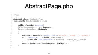 AbstractPage.php
1 <?php
2 ...
3 abstract class AbstractPage
4 implements MiddlewareInterface
5 {
6 public function process(
7 ServerRequestInterface $request,
8 DelegateInterface $delegate
9 )
10 {
11 $action = $request->getAttribute('action', 'index') . 'Action';
12 if (! method_exists($this, $action)) {
13 return new EmptyResponse(StatusCode::STATUS_NOT_FOUND);
14 }
15 return $this->$action($request, $delegate);
16 }
17 }
62
 