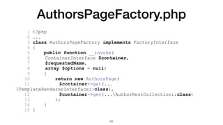 AuthorsPageFactory.php
1 <?php
2 ...
3 class AuthorsPageFactory implements FactoryInterface
4 {
5 public function __invoke(
6 ContainerInterface $container,
7 $requestedName,
8 array $options = null)
9 {
10 return new AuthorsPage(
11 $container->get(...
TemplateRendererInterface::class),
12 $container->get(...AuthorRestCollection::class)
13 );
14 }
15 }
63
 