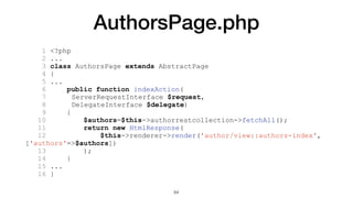 AuthorsPage.php
1 <?php
2 ...
3 class AuthorsPage extends AbstractPage
4 {
5 ...
6 public function indexAction(
7 ServerRequestInterface $request,
8 DelegateInterface $delegate)
9 {
10 $authors=$this->authorrestcollection->fetchAll();
11 return new HtmlResponse(
12 $this->renderer->render('author/view::authors-index',
['authors'=>$authors])
13 );
14 }
15 ...
16 }
64
 