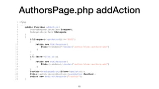 AuthorsPage.php addAction
1 <?php
2 ...
3 public function addAction(
4 ServerRequestInterface $request,
5 DelegateInterface $delegate
6 )
7 {
8 if($request->getMethod()!=='POST')
9 {
10 return new HtmlResponse(
11 $this->renderer->render('author/view::authors-add')
12 );
13 }
14 ...
15 if(!$form->isValid())
16 {
17 return new HtmlResponse(
18 $this->renderer->render('author/view::authors-add')
19 );
20 }
21 $author->exchangeArray($form->getData());
22 $this->authorrestcollection->saveAuthor($author);
23 return new RedirectResponse("/author");
24 }
65
 