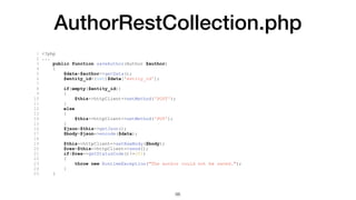 AuthorRestCollection.php
1 <?php
2 ...
3 public function saveAuthor(Author $author)
4 {
5 $data=$author->getData();
6 $entity_id=(int)$data['entity_id'];
7
8 if(empty($entity_id))
9 {
10 $this->httpClient->setMethod('POST');
11 }
12 else
13 {
14 $this->httpClient->setMethod('PUT');
15 }
16 $json=$this->getJson();
17 $body=$json->encode($data);
18
19 $this->httpClient->setRawBody($body);
20 $res=$this->httpClient->send();
21 if($res->getStatusCode()!=201)
22 {
23 throw new RuntimeException("The author could not be saved.");
24 }
25 }
66
 
