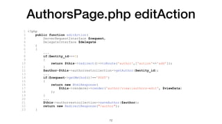 AuthorsPage.php editAction
1 <?php
2 public function editAction(
3 ServerRequestInterface $request,
4 DelegateInterface $delegate
5 )
6 {
7 ...
8 if($entity_id===0)
9 {
10 return $this->redirect()->toRoute('author',['action'=>'add']);
11 }
12 $author=$this->authorrestcollection->getAuthor($entity_id);
13 ...
14 if($request->getMethod()!=='POST')
15 {
16 return new HtmlResponse(
17 $this->renderer->render('author/view::authors-edit', $viewData)
18 );
19 }
20 ...
21 $this->authorrestcollection->saveAuthor($author);
22 return new RedirectResponse("/author");
23 }
72
 