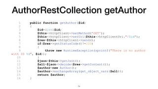 AuthorRestCollection getAuthor
1 public function getAuthor($id)
2 {
3 $id=(int)$id;
4 $this->httpClient->setMethod('GET');
5 $this->httpClient->setUri($this->httpClientUri."/$id");
6 $res=$this->httpClient->send();
7 if($res->getStatusCode()!=200)
8 {
9 throw new RuntimeException(sprintf("There is no author
with ID %d", $id));
10 }
11 $json=$this->getJson();
12 $all=$json->decode($res->getContent());
13 $author=new Author();
14 $author->exchangeArray(get_object_vars($all));
15 return $author;
16 }
74
 