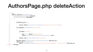 AuthorsPage.php deleteAction
1 <?php
2 public function deleteAction(
3 ServerRequestInterface $request,
4 DelegateInterface $delegate
5 )
6 {
7 ...
8 if($entity_id===0)
9 {
10 return $this->redirect()->toRoute('author',['action'=>'add']);
11 }
12 if($request->getMethod()==='POST')
13 {
14 ...
15 if($del==='Yes')
16 {
17 $id=(int) $post['entity_id'];
18 $this->authorrestcollection->deleteAuthor($id);
19 }
20 return new RedirectResponse("/author");
21 }
22 $author=$this->authorrestcollection->getAuthor($entity_id);
23 return new HtmlResponse(
24 $this->renderer->render("author/view::authors-delete", ['entity_id'=>$entity_id,
'author'=>$author])
25 );
79
 