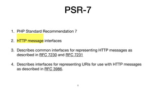 PSR-7
1. PHP Standard Recommendation 7

2. HTTP message interfaces

3. Describes common interfaces for representing HTTP messages as
described in RFC 7230 and RFC 7231

4. Describes interfaces for representing URIs for use with HTTP messages
as described in RFC 3986.
8
 