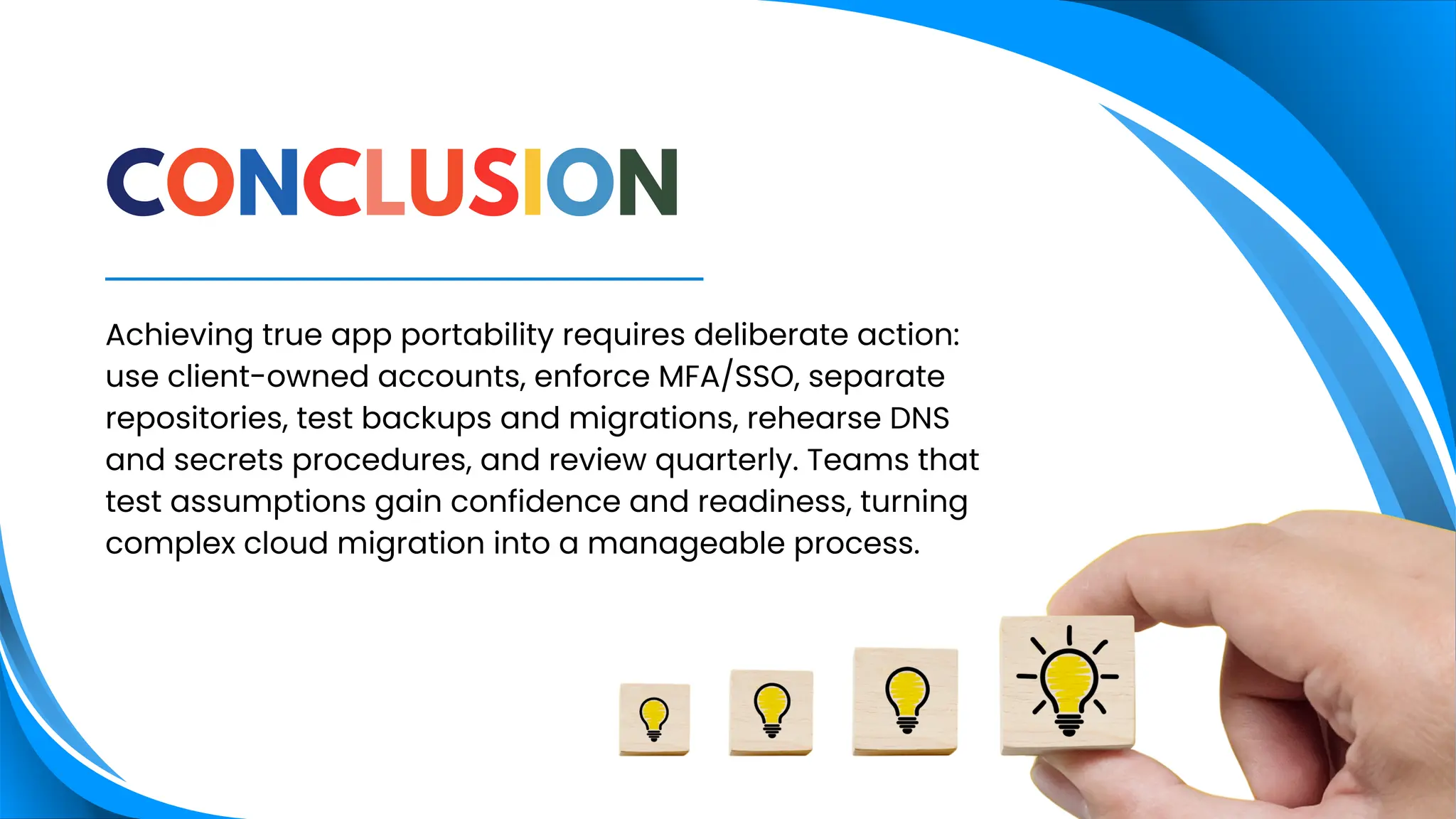Achieving true app portability requires deliberate action:
use client-owned accounts, enforce MFA/SSO, separate
repositories, test backups and migrations, rehearse DNS
and secrets procedures, and review quarterly. Teams that
test assumptions gain confidence and readiness, turning
complex cloud migration into a manageable process.
CONCLUSION
 