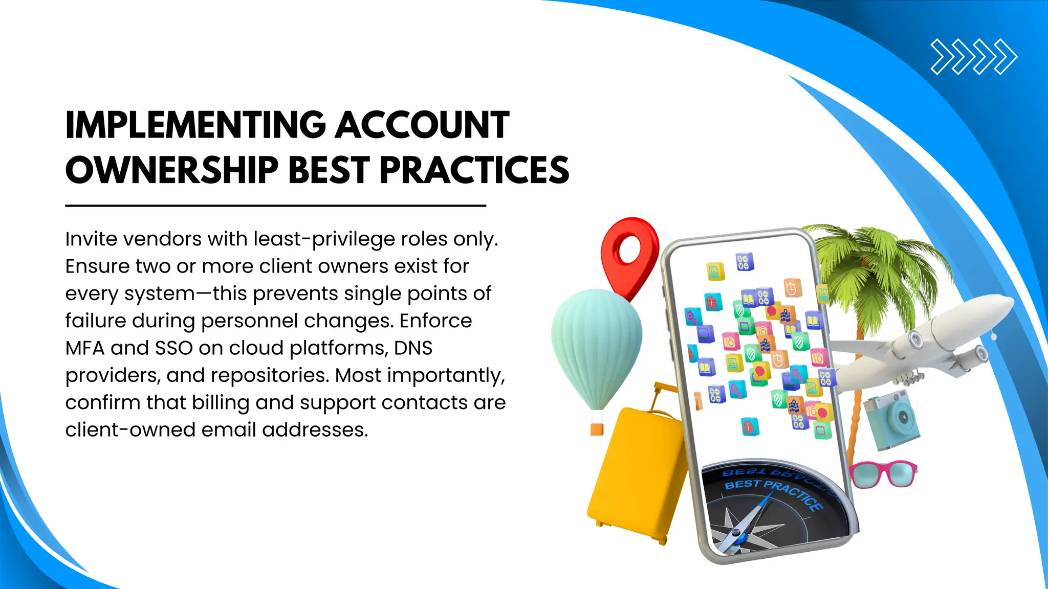 IMPLEMENTING ACCOUNT
OWNERSHIP BEST PRACTICES
Invite vendors with least-privilege roles only.
Ensure two or more client owners exist for
every system—this prevents single points of
failure during personnel changes. Enforce
MFA and SSO on cloud platforms, DNS
providers, and repositories. Most importantly,
confirm that billing and support contacts are
client-owned email addresses.
 