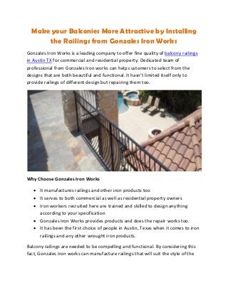 Make your Balconies More Attractive by Installing
the Railings from Gonzales Iron Works
Gonzales Iron Works is a leading company to offer fine quality of balcony railings
in Austin TX for commercial and residential property. Dedicated team of
professional from Gonzales Iron works can help customers to select from the
designs that are both beautiful and functional. It hasn’t limited itself only to
provide railings of different design but repairing them too.
Why Choose Gonzales Iron Works
• It manufactures railings and other iron products too
• It serves to both commercial as well as residential property owners
• Iron workers recruited here are trained and skilled to design anything
according to your specification
• Gonzales Iron Works provides products and does the repair works too.
• It has been the first choice of people in Austin, Texas when it comes to iron
railings and any other wrought iron products.
Balcony railings are needed to be compelling and functional. By considering this
fact, Gonzales Iron works can manufacture railings that will suit the style of the
 