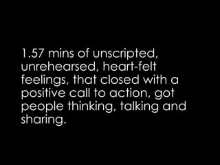 1.57 mins of unscripted,
unrehearsed, heart-felt
feelings, that closed with a
positive call to action, got
people thinking, talking and
sharing.
 