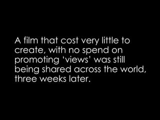 A film that cost very little to
create, with no spend on
promoting ‘views’ was still
being shared across the world,
three weeks later.
 