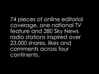 74 pieces of online editorial
coverage, one national TV
feature and 280 Sky News
radio stations inspired over
23,000 shares, likes and
comments across four
continents.
 