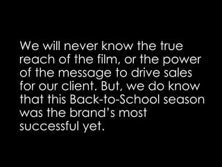 We will never know the true
reach of the film, or the power
of the message to drive sales
for our client. But, we do know
that this Back-to-School season
was the brand’s most
successful yet.
 
