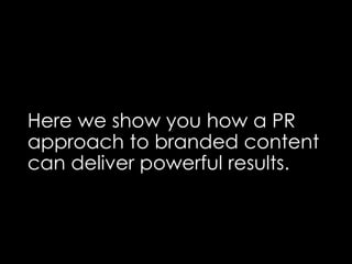 Here we show you how a PR
approach to branded content
can deliver powerful results.
 