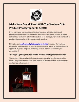 Make Your Brand Stand With The Services Of A
Product Photographer In Seattle
If you want your brand products to stand out, stop using the basic stock
photography available on the internet because it is also being utilized by other
sellers! Your exclusivity is lost in the clutter, so to make your products stand out, a
product photographer in Seattle can work wonders!
Hiring the best professional photographer in Seattle increases the trust and
respect for your brand in the eyes of your customers, owing to your professional
approach. It goes a long way in creating a visual identity apart from your
competitors!
The Right Lighting Ensured by The Product Photographer in Seattle
The Product Photographer in Seattle considers many factors for your product
shoot! They evaluate the use of your product to decide whether an outdoor or a
studio shoot is best suited.
 