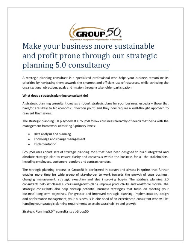 Make your business more sustainable
and profit prone through our strategic
planning 5.0 consultancy
A strategic planning consultant is a specialized professional who helps your business streamline its
priorities by navigating them towards the smartest and efficient use of resources, while achieving the
organizational objectives, goals and mission through stakeholder participation.
What does a strategic planning consultant do?
A strategic planning consultant creates a robust strategic plans for your business, especially those that
have/or are likely to hit economic inflection point, and they now require a well-thought approach to
reinvent themselves.
The strategic planning 5.0 playbook at Group50 follows business hierarchy of needs that helps with the
management framework consisting 3 primary levels:
 Data analysis and planning
 Knowledge and change management
 Implementation
Group50 uses robust sets of strategic planning tools that have been designed to build integrated and
absolute strategic plan to ensure clarity and consensus within the business for all the stakeholders,
including employees, customers, vendors and contract vendors.
The strategic planning process at Group50 is performed in person and almost in sprints that further
enables more time for wide group of stakeholder to work towards the growth of your business,
changing management, strategic execution and also improving buy-in. The strategic planning 5.0
consultants help set clearer success and growth plans, improve productivity, and workforce morale. The
strategic consultants also help develop potential business strategies that focus on meeting your
business' long-term objectives. For greater and improved strategic planning, implementation, design
and performance management, your business is in dire need of an experienced consultant who will be
handling your strategic planning requirements to attain sustainability and growth.
Strategic Planning 5.0™ consultants at Group50
 