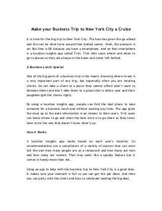 Make your Business Trip to New York City a Cruise 
It is time for the big trip to New York City. The boss has given the go-ahead and this can be what turns around that stalled career. Yeah, the pressure is on. But that is OK because you have a smartphone. And on that smartphone is a location insights app called Trist. Trist tells users where and when to go to places so they are always in the know and never left behind. 
A Business Lunch Special 
One of the big parts of a business trip is the meals. Knowing where to eat is a very important part of any trip, but especially when you are treating clients. Do not take a client to a place they cannot afford (don’t want to demean them) and don’t take them to a place that is below your and their paygrade (get the choice right). 
By using a location insights app, people can find the best place to take someone for a business lunch and without wasting any time. The app gives the most up to the date information in an instant to their users. Trist users can know where to go and when the best time is to go there so they never have to be the one that doesn’t know what’s up. 
How it Works 
A location insights app works based on each user’s location. Its recommendations are a compilation of a variety of sources that can even tell the user how many people are at a restaurant and how many are men and how many are women. That may seem like a spooky feature but it comes in handy more than not. 
Using an app to help with the business trip to New York City is a good idea. It makes sure your stomach is full so you can get the job done. And then you can party with the client and boss to celebrate landing the big deal. 