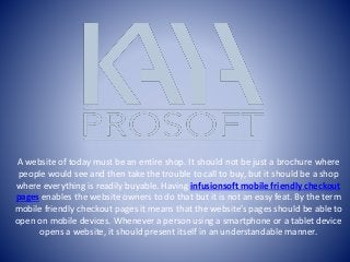 A website of today must be an entire shop. It should not be just a brochure where
people would see and then take the trouble to call to buy, but it should be a shop
where everything is readily buyable. Having infusionsoft mobile friendly checkout
pages enables the website owners to do that but it is not an easy feat. By the term
mobile friendly checkout pages it means that the website’s pages should be able to
open on mobile devices. Whenever a person using a smartphone or a tablet device
opens a website, it should present itself in an understandable manner.
 