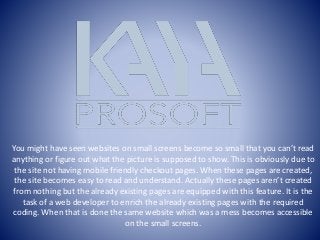You might have seen websites on small screens become so small that you can’t read
anything or figure out what the picture is supposed to show. This is obviously due to
the site not having mobile friendly checkout pages. When these pages are created,
the site becomes easy to read and understand. Actually these pages aren’t created
from nothing but the already existing pages are equipped with this feature. It is the
task of a web developer to enrich the already existing pages with the required
coding. When that is done the same website which was a mess becomes accessible
on the small screens.
 