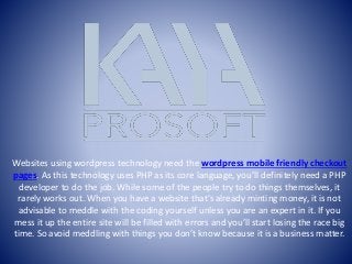 Websites using wordpress technology need the wordpress mobile friendly checkout
pages. As this technology uses PHP as its core language, you’ll definitely need a PHP
developer to do the job. While some of the people try to do things themselves, it
rarely works out. When you have a website that’s already minting money, it is not
advisable to meddle with the coding yourself unless you are an expert in it. If you
mess it up the entire site will be filled with errors and you’ll start losing the race big
time. So avoid meddling with things you don’t know because it is a business matter.
 