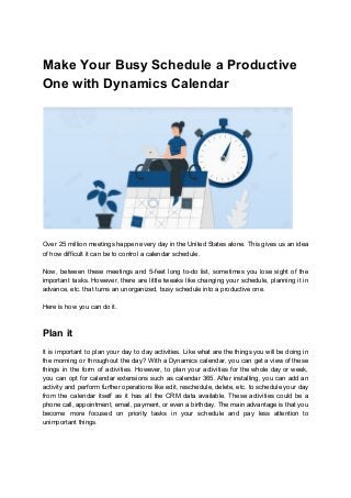 Make Your Busy Schedule a Productive
One with Dynamics Calendar
Over 25 million meetings happen every day in the United States alone. This gives us an idea
of how difficult it can be to control a calendar schedule.
Now, between these meetings and 5-feet long to-do list, sometimes you lose sight of the
important tasks. However, there are little tweaks like changing your schedule, planning it in
advance, etc. that turns an unorganized, busy schedule into a productive one.
Here is how you can do it.
Plan it
It is important to plan your day to day activities. Like what are the things you will be doing in
the morning or throughout the day? With a Dynamics calendar, you can get a view of these
things in the form of activities. However, to plan your activities for the whole day or week,
you can opt for calendar extensions such as calendar 365. After installing, you can add an
activity and perform further operations like edit, reschedule, delete, etc. to schedule your day
from the calendar itself as it has all the CRM data available. These activities could be a
phone call, appointment, email, payment, or even a birthday. The main advantage is that you
become more focused on priority tasks in your schedule and pay less attention to
unimportant things.
 