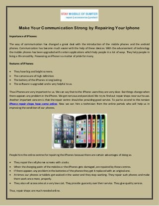 Make Your Communication Strong by Repairing Your Iphone
Importance of iPhones:
The way of communication has changed a great deal with the introduction of the mobile phones and the android
phones. Communication has become much easier with the help of these devices. With the advancement of technology
the mobile phones has been upgraded with certain applications which help people in a lot of ways. They help people in
living a life smoothly. Possessing an iPhone is a matter of pride for many.
Features of iPhones:
 They have big and bright screens.
 The cameras are of high definition.
 The battery of the iPhones is long lasting.
 The software is upgraded and is very helpful to us.
Thus iPhones are very important to us. We can say that to the IPhone users they are very dear. But things change when
there appears any problem in the iPhone. We get nervous and panicked. We try to find out repair shops near our house.
Another important concern is that the repair centre should be providing good service. To put to an end to this tension
iPhone repair shops have come online. Now we can hire a technician from the online portals who will help us in
improving the condition of our phones.
People hire the online centres for repairing the iPhones because there are certain advantages of doing so.
 They repair the cell phones screens with cracks.
 When the charging point of the mobiles or the iPhones gets damaged, are repaired by these centres.
 If there appears any problem in the batteries of the phones they get it replaced with an original one.
 At times our phones or tablets get soaked in the water and they stop working. They repair such phones and make
them work once more, properly.
 They also sell accessories at a very low cost. They provide guaranty over their service. They give quality service.
Thus, repair shops are much needed online.
 