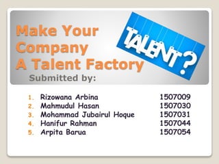 Make Your
Company
A Talent Factory
Submitted by:
1. Rizowana Arbina 1507009
2. Mahmudul Hasan 1507030
3. Mohammad Jubairul Hoque 1507031
4. Hanifur Rahman 1507044
5. Arpita Barua 1507054
 