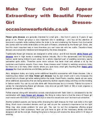 Make Your Cute Doll Appear
Extraordinary with Beautiful Flower
Girl Dresses-
occasionwearforkids.co.uk
Flower girls dresses are generally intended for small girls – like from 4 years to 9 years of age
group or so. Flower girl plays a very important role in weddings – she has all the attention of
everyone’s eyeballs while walking before the bride to be and smattering the flowers from the basket
she carries with her while bride walks on the path of flowers, smattered by the flower girl. Since, she
has this much important task in hand therefore you can’t take risk with her outfits. Therefore these
dresses are exclusively metalized and designed by the dress designers.
Traditionally flower girl dresses are designed in white colour; and till last decade white flower girl
dresses were in high trends in wedding fashion industry. But in this dynamically and fast pacing
fashion world being limited to just colour for a whole important part of wedding ceremony seems
somewhat quite static. Therefore some more colours has been tried and adored a lot by the
customers and fashion experts. Even more, these dresses aren’t limited to wedding ceremony today
but there are a lot many other events where you spot many small girls flaunting their flower girls
dresses like ritual ceremonies are birthday parties etc.
Also, designers today are trying some additional beautiful accessories with these dresses. Like a
matching blue ribbon with blue flower girl dresses has its own charm and it only increases the
overall look of a flower girl while walking before the bride. Seed Pearls, rosettes, beads etc are some
other additional accessories that are being adored by fashion experts today and they are like trending
in fashion world. You can try out tulle skirts with these dresses too is in trends. Fabrics too come in
variety for manufacturing flower girl dresses. Like one can go with Satin or Silk or even organza is
popular amongst the customers.
Puffed sleeves along with sleeveless corsets manufactured with Satin fabric is considered to be the
combination with ivory flower girl dresses. But thing to notice here is that the dress of flower girl
must match with the bride’s clothing and style or else the overall look won’t be that much attractive.
Another problem parents are facing while choosing the right dresses for their cute dolls is the right
fitting. Much more oversized dresses won’t go well as per the occasion’s importance but too tight
fitting may also create problem for your girl. You can try out the companies offering proper
customization to their customers. Here you just have to give all the necessary details and their
designers will do the rest job. Exciting thing here is that you will receive the dress within 5-10 days of
ordering.
 